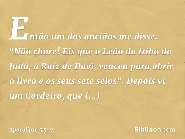 Então um dos anciãos me disse: "Não chore! Eis que o Leão da tribo de Judá, a Raiz de Davi, venceu para abrir o livro e os seus sete selos". Depois vi um Cordei