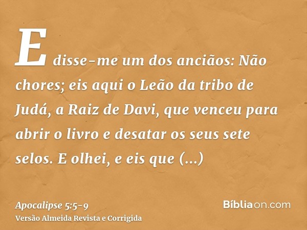 E disse-me um dos anciãos: Não chores; eis aqui o Leão da tribo de Judá, a Raiz de Davi, que venceu para abrir o livro e desatar os seus sete selos.E olhei, e e