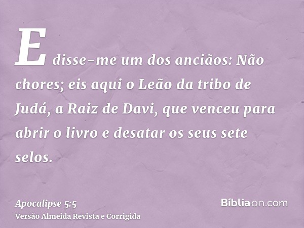 E disse-me um dos anciãos: Não chores; eis aqui o Leão da tribo de Judá, a Raiz de Davi, que venceu para abrir o livro e desatar os seus sete selos.