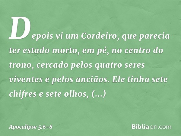 Depois vi um Cordeiro, que parecia ter estado morto, em pé, no centro do trono, cercado pelos quatro seres viventes e pelos anciãos. Ele tinha sete chifres e se