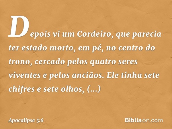 Depois vi um Cordeiro, que parecia ter estado morto, em pé, no centro do trono, cercado pelos quatro seres viventes e pelos anciãos. Ele tinha sete chifres e se