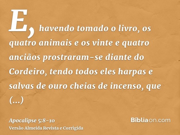 E, havendo tomado o livro, os quatro animais e os vinte e quatro anciãos prostraram-se diante do Cordeiro, tendo todos eles harpas e salvas de ouro cheias de in