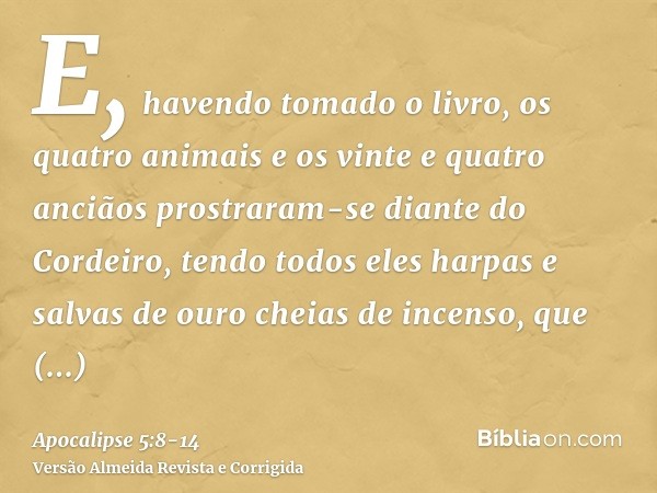 E, havendo tomado o livro, os quatro animais e os vinte e quatro anciãos prostraram-se diante do Cordeiro, tendo todos eles harpas e salvas de ouro cheias de in