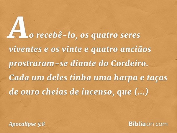 Ao recebê-lo, os quatro seres viventes e os vinte e quatro anciãos prostraram-se diante do Cordeiro. Cada um deles tinha uma harpa e taças de ouro cheias de inc