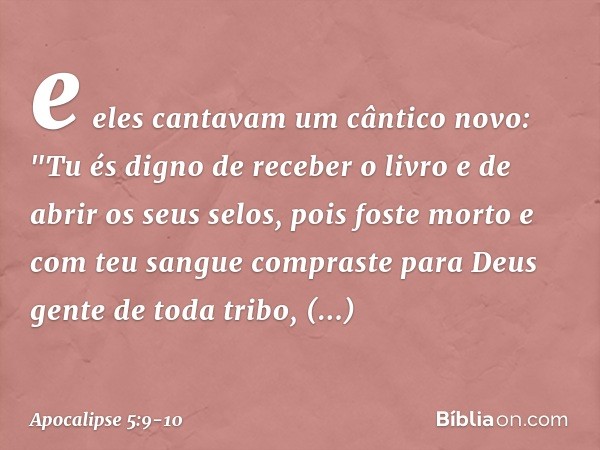 e eles cantavam um cântico novo:
"Tu és digno de receber o livro
e de abrir os seus selos,
pois foste morto
e com teu sangue compraste para Deus
gente de toda t