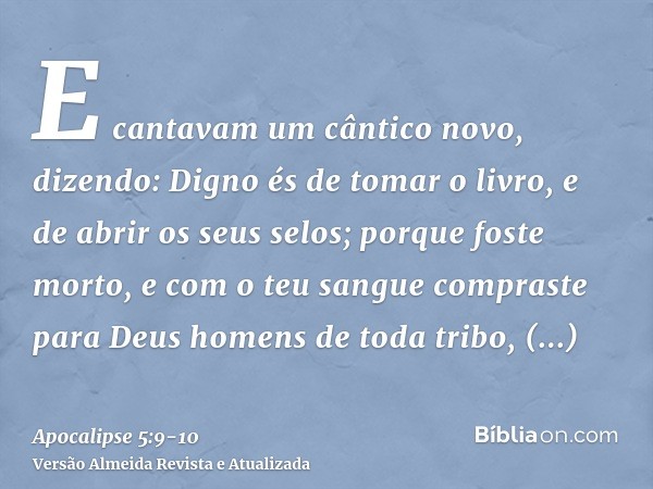 E cantavam um cântico novo, dizendo: Digno és de tomar o livro, e de abrir os seus selos; porque foste morto, e com o teu sangue compraste para Deus homens de t