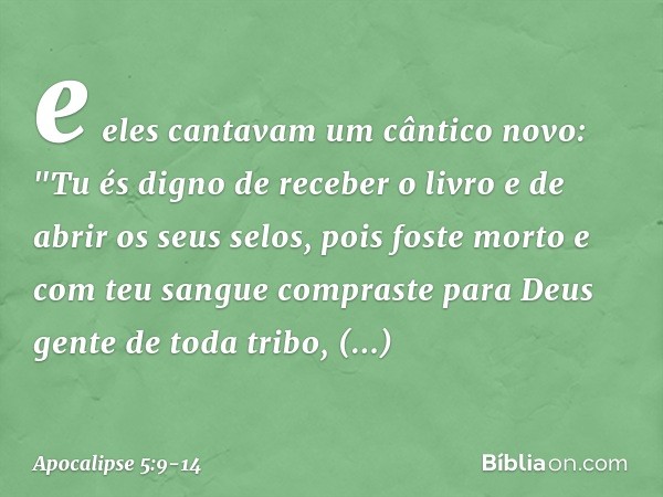 e eles cantavam um cântico novo:
"Tu és digno de receber o livro
e de abrir os seus selos,
pois foste morto
e com teu sangue compraste para Deus
gente de toda t