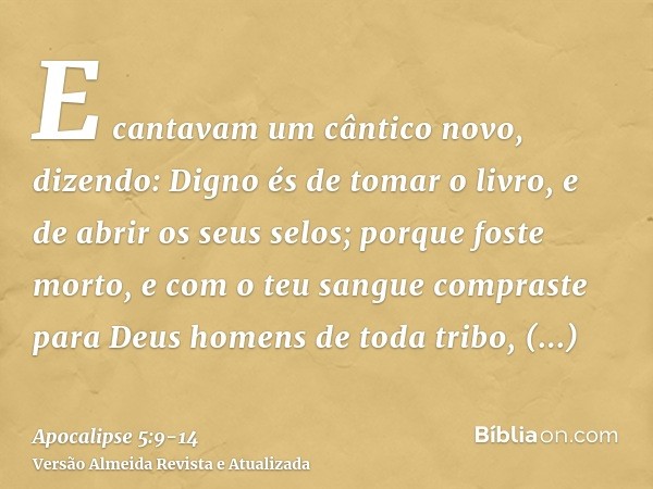 E cantavam um cântico novo, dizendo: Digno és de tomar o livro, e de abrir os seus selos; porque foste morto, e com o teu sangue compraste para Deus homens de t