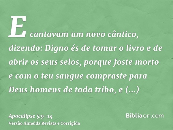 E cantavam um novo cântico, dizendo: Digno és de tomar o livro e de abrir os seus selos, porque foste morto e com o teu sangue compraste para Deus homens de tod