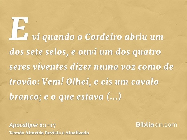 E vi quando o Cordeiro abriu um dos sete selos, e ouvi um dos quatro seres viventes dizer numa voz como de trovão: Vem!Olhei, e eis um cavalo branco; e o que es