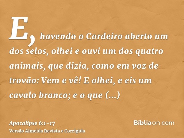 E, havendo o Cordeiro aberto um dos selos, olhei e ouvi um dos quatro animais, que dizia, como em voz de trovão: Vem e vê!E olhei, e eis um cavalo branco; e o q