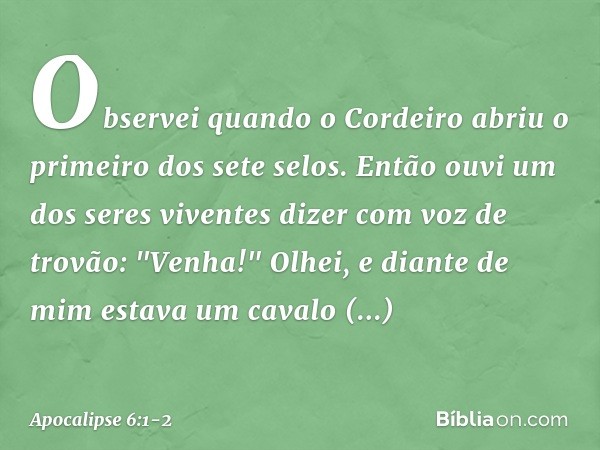 Observei quando o Cordeiro abriu o primeiro dos sete selos. Então ouvi um dos seres viventes dizer com voz de trovão: "Venha!" Olhei, e diante de mim estava um