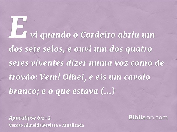 E vi quando o Cordeiro abriu um dos sete selos, e ouvi um dos quatro seres viventes dizer numa voz como de trovão: Vem!Olhei, e eis um cavalo branco; e o que es