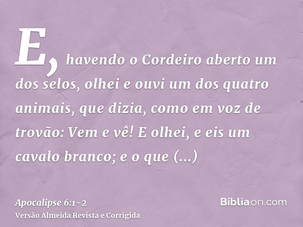 E, havendo o Cordeiro aberto um dos selos, olhei e ouvi um dos quatro animais, que dizia, como em voz de trovão: Vem e vê!E olhei, e eis um cavalo branco; e o q