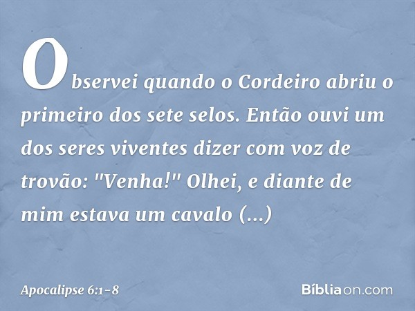 Observei quando o Cordeiro abriu o primeiro dos sete selos. Então ouvi um dos seres viventes dizer com voz de trovão: "Venha!" Olhei, e diante de mim estava um