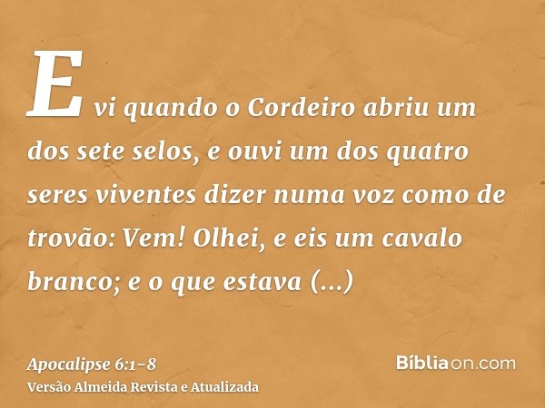 E vi quando o Cordeiro abriu um dos sete selos, e ouvi um dos quatro seres viventes dizer numa voz como de trovão: Vem!Olhei, e eis um cavalo branco; e o que es