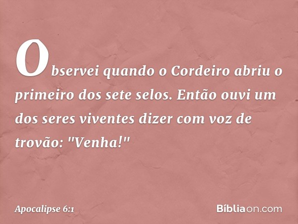 Observei quando o Cordeiro abriu o primeiro dos sete selos. Então ouvi um dos seres viventes dizer com voz de trovão: "Venha!" -- Apocalipse 6:1