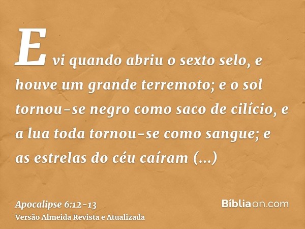 E vi quando abriu o sexto selo, e houve um grande terremoto; e o sol tornou-se negro como saco de cilício, e a lua toda tornou-se como sangue;e as estrelas do c