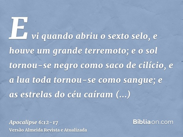 E vi quando abriu o sexto selo, e houve um grande terremoto; e o sol tornou-se negro como saco de cilício, e a lua toda tornou-se como sangue;e as estrelas do c