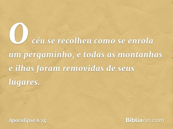 O céu se recolheu como se enrola um pergaminho, e todas as montanhas e ilhas foram removidas de seus lugares. -- Apocalipse 6:14