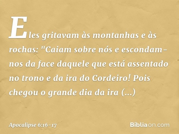 Eles gritavam às montanhas e às rochas: "Caiam sobre nós e escondam-nos da face daquele que está assentado no trono e da ira do Cordeiro! Pois chegou o grande d