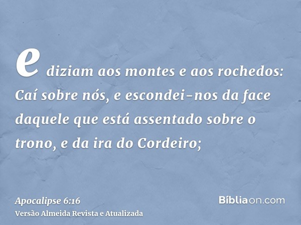 e diziam aos montes e aos rochedos: Caí sobre nós, e escondei-nos da face daquele que está assentado sobre o trono, e da ira do Cordeiro;