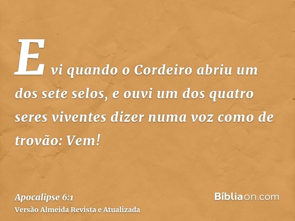 E vi quando o Cordeiro abriu um dos sete selos, e ouvi um dos quatro seres viventes dizer numa voz como de trovão: Vem!