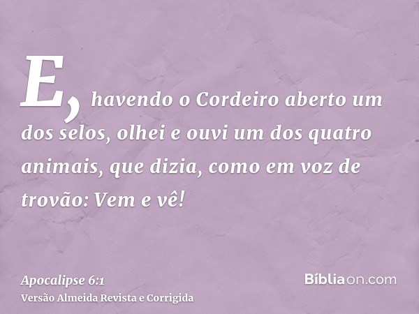 E, havendo o Cordeiro aberto um dos selos, olhei e ouvi um dos quatro animais, que dizia, como em voz de trovão: Vem e vê!