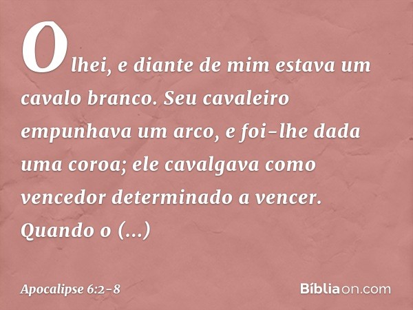 Olhei, e diante de mim estava um cavalo branco. Seu cavaleiro empunhava um arco, e foi-lhe dada uma coroa; ele cavalgava como vencedor determinado a vencer. Qua