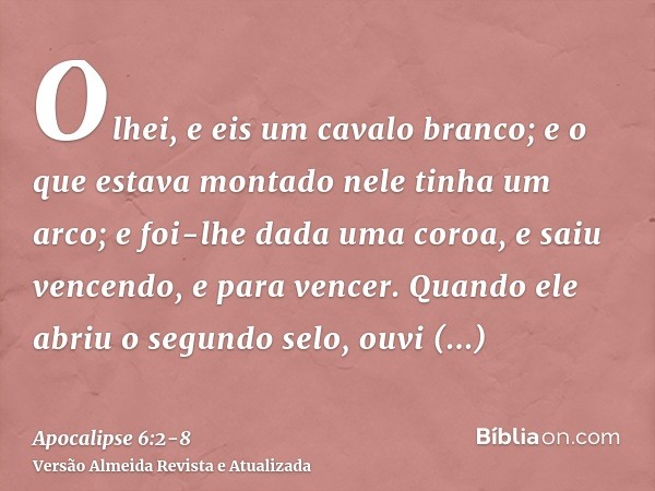 Olhei, e eis um cavalo branco; e o que estava montado nele tinha um arco; e foi-lhe dada uma coroa, e saiu vencendo, e para vencer.Quando ele abriu o segundo se