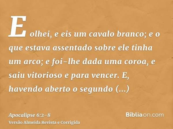 E olhei, e eis um cavalo branco; e o que estava assentado sobre ele tinha um arco; e foi-lhe dada uma coroa, e saiu vitorioso e para vencer.E, havendo aberto o 