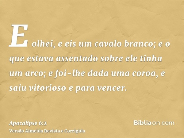 E olhei, e eis um cavalo branco; e o que estava assentado sobre ele tinha um arco; e foi-lhe dada uma coroa, e saiu vitorioso e para vencer.