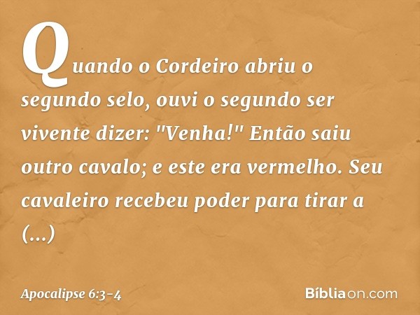 Quando o Cordeiro abriu o segundo selo, ouvi o segundo ser vivente dizer: "Venha!" Então saiu outro cavalo; e este era vermelho. Seu cavaleiro recebeu poder par