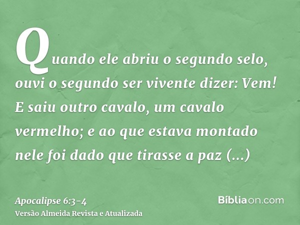 Quando ele abriu o segundo selo, ouvi o segundo ser vivente dizer: Vem!E saiu outro cavalo, um cavalo vermelho; e ao que estava montado nele foi dado que tirass