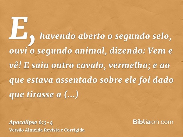 E, havendo aberto o segundo selo, ouvi o segundo animal, dizendo: Vem e vê!E saiu outro cavalo, vermelho; e ao que estava assentado sobre ele foi dado que tiras