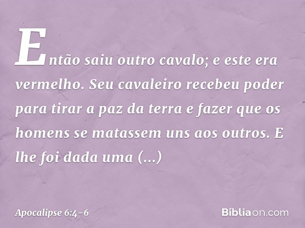 Então saiu outro cavalo; e este era vermelho. Seu cavaleiro recebeu poder para tirar a paz da terra e fazer que os homens se matassem uns aos outros. E lhe foi 