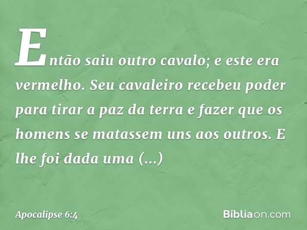 Então saiu outro cavalo; e este era vermelho. Seu cavaleiro recebeu poder para tirar a paz da terra e fazer que os homens se matassem uns aos outros. E lhe foi 