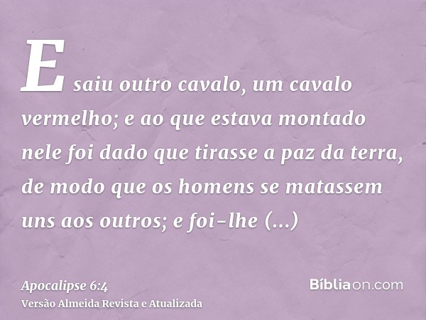 E saiu outro cavalo, um cavalo vermelho; e ao que estava montado nele foi dado que tirasse a paz da terra, de modo que os homens se matassem uns aos outros; e f