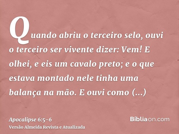 Quando abriu o terceiro selo, ouvi o terceiro ser vivente dizer: Vem! E olhei, e eis um cavalo preto; e o que estava montado nele tinha uma balança na mão.E ouv