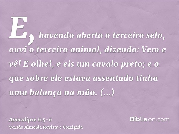 E, havendo aberto o terceiro selo, ouvi o terceiro animal, dizendo: Vem e vê! E olhei, e eis um cavalo preto; e o que sobre ele estava assentado tinha uma balan