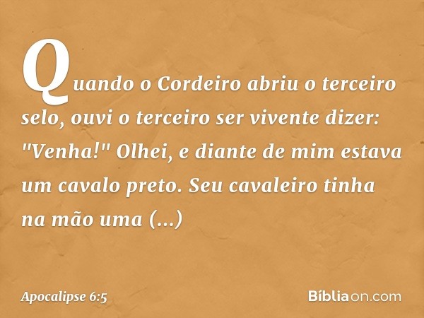 Quando o Cordeiro abriu o terceiro selo, ouvi o terceiro ser vivente dizer: "Venha!" Olhei, e diante de mim estava um cavalo preto. Seu cavaleiro tinha na mão u