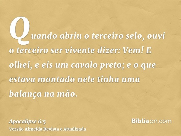 Quando abriu o terceiro selo, ouvi o terceiro ser vivente dizer: Vem! E olhei, e eis um cavalo preto; e o que estava montado nele tinha uma balança na mão.