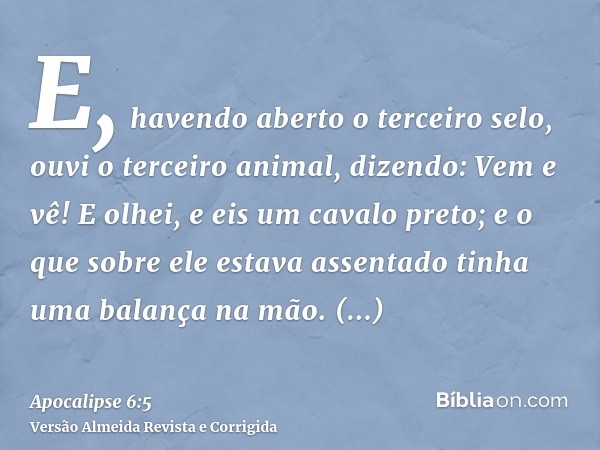 E, havendo aberto o terceiro selo, ouvi o terceiro animal, dizendo: Vem e vê! E olhei, e eis um cavalo preto; e o que sobre ele estava assentado tinha uma balan