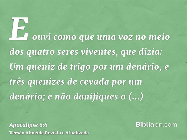 E ouvi como que uma voz no meio dos quatro seres viventes, que dizia: Um queniz de trigo por um denário, e três quenizes de cevada por um denário; e não danifiq