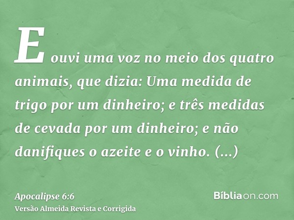 E ouvi uma voz no meio dos quatro animais, que dizia: Uma medida de trigo por um dinheiro; e três medidas de cevada por um dinheiro; e não danifiques o azeite e