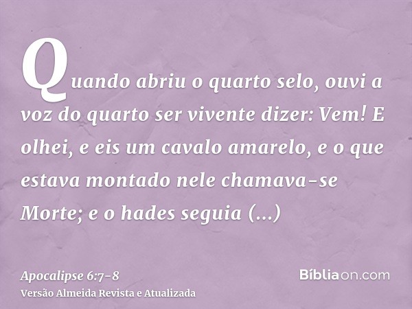 Quando abriu o quarto selo, ouvi a voz do quarto ser vivente dizer: Vem!E olhei, e eis um cavalo amarelo, e o que estava montado nele chamava-se Morte; e o hade