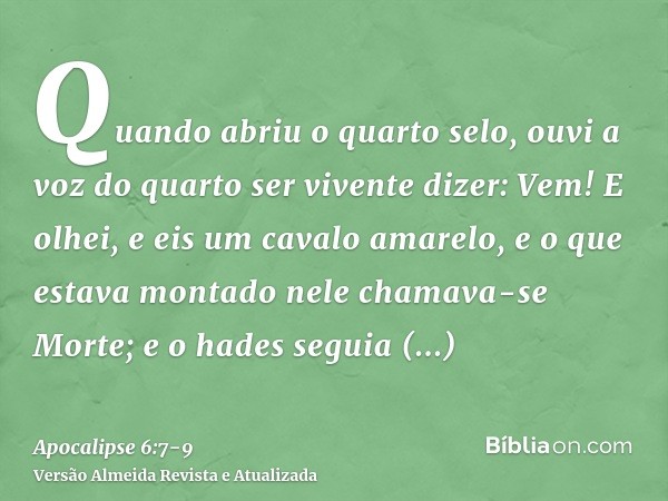 Quando abriu o quarto selo, ouvi a voz do quarto ser vivente dizer: Vem!E olhei, e eis um cavalo amarelo, e o que estava montado nele chamava-se Morte; e o hade