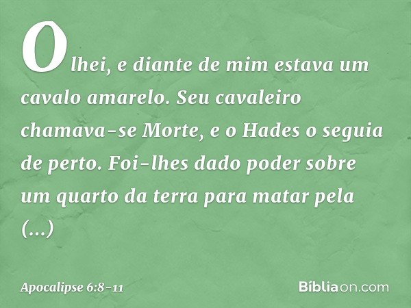 Olhei, e diante de mim estava um cavalo amarelo. Seu cavaleiro chamava-se Morte, e o Hades o seguia de perto. Foi-lhes dado poder sobre um quarto da terra para 