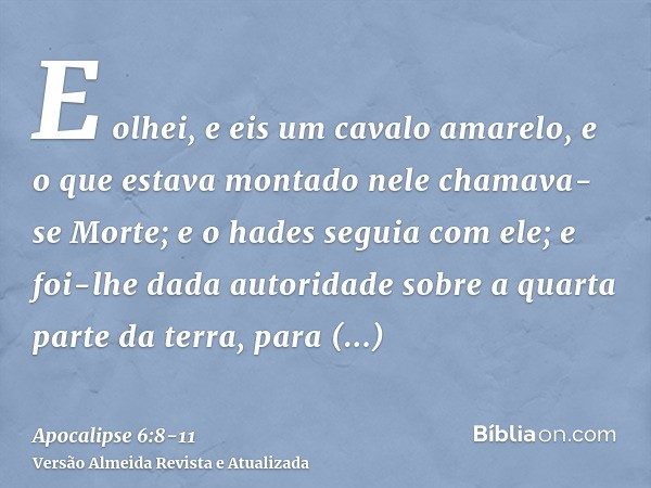 E olhei, e eis um cavalo amarelo, e o que estava montado nele chamava-se Morte; e o hades seguia com ele; e foi-lhe dada autoridade sobre a quarta parte da terr