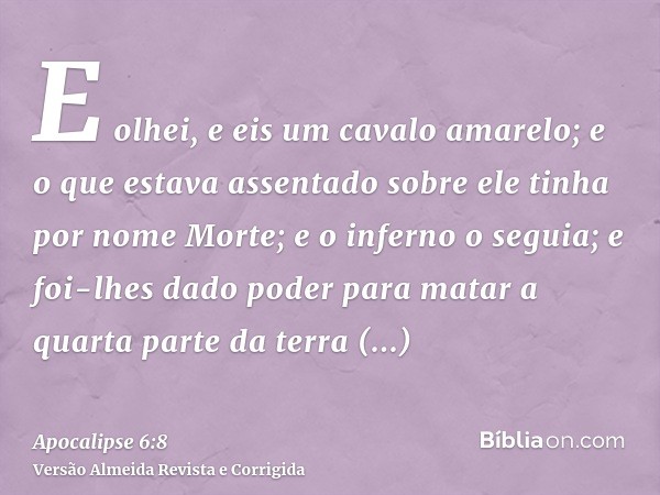 E olhei, e eis um cavalo amarelo; e o que estava assentado sobre ele tinha por nome Morte; e o inferno o seguia; e foi-lhes dado poder para matar a quarta parte
